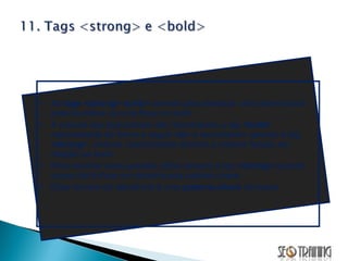 As  tags <strong> ou<b>  servem para destacar uma determinada palavra-chave ou uma frase no texto. A maioria dos buscadores não reconhecem a tag  <bold>  representada da forma a seguir  <b>  e   reconhecem apenas a tag  <strong> ,   embora, teoricamente tenham a mesma função em relação ao texto. Para resolver essa questão utilize sempre a tag  <strong>  quando quiser dar ênfase em determinada palavra-chave. Essa técnica da relevância à uma  palavra-chave  na busca. 