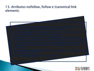 Os atributos  nofollow  e  follow  informam ao mecanismo de busca o que deve ou não ser seguido e/ou indexado. Por ex: <a rel=“ nofollow ” href=“url-do-link”/>nome do link</a> (esse link não será seguido pelo mecanismo de busca). <meta name=“robots” content=“ index ,  follow ”/> (essa meta tag informa ao mecanismo de busca que a página deve ser indexada). <meta name=“robots” content=“ index ,  nofollow ”/> (essa meta tag informa ao mecanismo de busca que a página não deve ser indexada). O “ canonical link element ”  define uma versão a ser indexada para as páginas duplicadas. <link rel=“ canonical ” href=“url-da-página”/> 