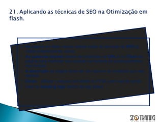Na página em flash vamos aplicar todas as técnicas de  SEO  já vistas anteriormente, como:  As palavras-chaves  devem ser inseridas na  URL  e no  Título  da página para melhorar sua posição no ranking de posicionamento nas buscas.  A descrição  da página deve ser um resumo do conteúdo que ela oferece. Dicas ... Utilizar o arquivo swf direto no HTML sem uso de script. Usar as  heading tags  dentro da tag object.  