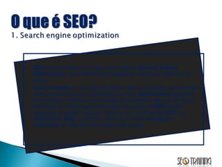 SEO  é um acrônimo, ou seja, uma sigla de  Search Engine Optimization , que significa otimização de sites para motores de busca. Search Engine  é um motor de busca, como o Google, por exemplo, onde você pesquisa os conteúdos na web.  Optimization  significa (otimização) e refere-se ao estudo de problemas em que se busca minimizar ou maximizar uma função. No caso do  SEO  vamos maximizar a função. Quando falamos em técnicas de  SEO , ou  Otimização SEO , queremos dizer que vamos  maximar  a visibilidade do site para os motores de busca. 
