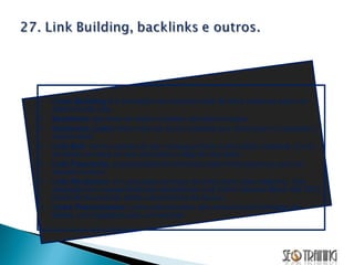 Links Building  é a formação da estrutura total de links externos para um determinado site. Backlinks  são links de apoio e podem ser patrocinados. Outbound Links:  links internos de um website que direcionam o visitante a outros sites. Link Bait:  termo conhecido por conseguir links como efeito colateral. Como se fosse um ping do seu post para o blog do seu leitor. Link Popularity:  popularidade reconhecida pelos links externos que um website possui. Link Recíproco:  é o processo de troca de links entre sites distintos. Sua utilização em massa pode ser caracterizar Link Farm, técnica Black Hat SEO passível de punição pelos mecanismos de busca. Links Patrocinados:  Links patrocinados são anúncios em formatos de textos, com ligações para um website. 