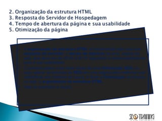 A  organização da estrutura HTML  é fundamental para uma boa  resposta do servidor , o  tempo de abertura  de uma  página da web, que deve ser de 00:04 a 00:07 segundos e consequentemente para a sua usabilidade.  O primeiro passo a ser dado antes de uma  Otimização SEO,  ou seja, aplicar as técnicas de  SEO  em uma página para melhorar sua visibilidade aos motores de busca,   é fazer a  Otimização  da mesma, ou seja, a  organização da estrutura HTML . Veja os exemplos a seguir... 