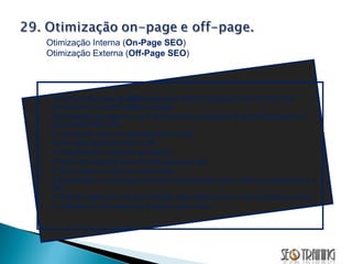Todas as técnicas de  SEO  aplicadas dentro da página de um web site concluem uma otimização on-page. Otimização off-page é o que faremos fora da página e que influenciam no posicionamento. Ex: O número de sites que apontam para o seu;  Quais sites apontam para você;  O PageRank de cada site apontador;  O título das páginas que têm links para seu site;  O texto usado no link e ao redor dele;  A quantidade e a qualidade dos links que apontam para o site que aponta para o seu;  O total de Outbound Links (explicado mais adiante) que o site apontador possui;  O endereço IP dos sites que apontam para você; Otimização Interna ( On-Page SEO ) Otimização Externa ( Off-Page SEO ) 