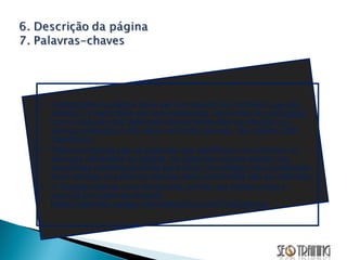 A descrição da página deve ser um resumo do conteúdo que ela oferece. O texto deve ser bem elaborado, sem erros de português, com a inclusão das palavras-chaves referentes ao produto ou serviço oferecido e não deve ser muito extenso. No máximo 250 caracteres. Palavras-chaves são as palavras que identificam os produtos ou serviços oferecidos na página. As palavras-chaves devem ser escolhidas estrategicamente para atrair um tráfego mais qualificado. Nem sempre as palavras-chaves mais concorridas são as melhores. O Google oferece uma ferramenta on-line que facilita muito a procura por palavras-chaves: https://adwords.google.com/select/KeywordToolExternal  