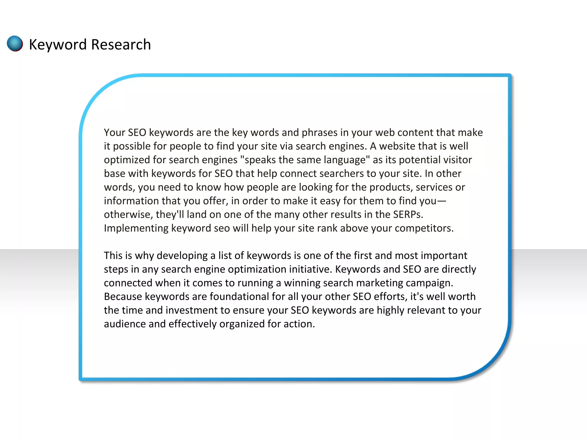 Keyword Research




         Your SEO keywords are the key words and phrases in your web content that make
         it possible for people to find your site via search engines. A website that is well
         optimized for search engines "speaks the same language" as its potential visitor
         base with keywords for SEO that help connect searchers to your site. In other
         words, you need to know how people are looking for the products, services or
         information that you offer, in order to make it easy for them to find you—
         otherwise, they'll land on one of the many other results in the SERPs.
         Implementing keyword seo will help your site rank above your competitors.

         This is why developing a list of keywords is one of the first and most important
         steps in any search engine optimization initiative. Keywords and SEO are directly
         connected when it comes to running a winning search marketing campaign.
         Because keywords are foundational for all your other SEO efforts, it's well worth
         the time and investment to ensure your SEO keywords are highly relevant to your
         audience and effectively organized for action.
 