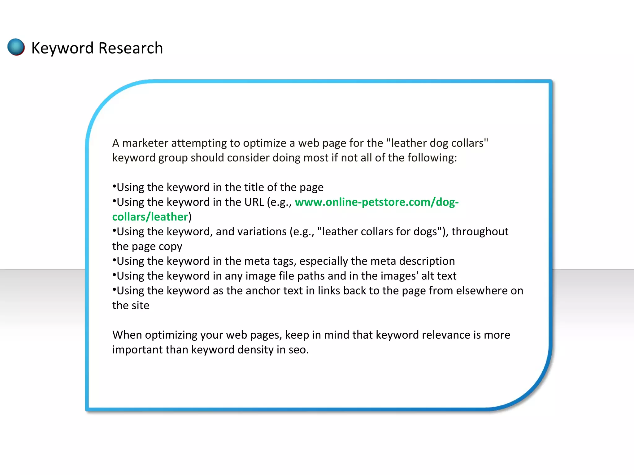 Keyword Research




         A marketer attempting to optimize a web page for the "leather dog collars"
         keyword group should consider doing most if not all of the following:

         •Using the keyword in the title of the page
         •Using the keyword in the URL (e.g., www.online-petstore.com/dog-
         collars/leather)
         •Using the keyword, and variations (e.g., "leather collars for dogs"), throughout
         the page copy
         •Using the keyword in the meta tags, especially the meta description
         •Using the keyword in any image file paths and in the images' alt text
         •Using the keyword as the anchor text in links back to the page from elsewhere on
         the site

         When optimizing your web pages, keep in mind that keyword relevance is more
         important than keyword density in seo.
 