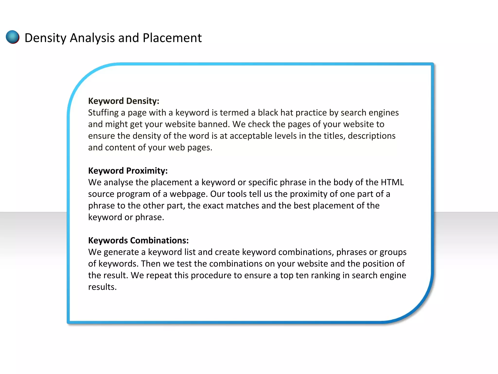 Density Analysis and Placement



          Keyword Density:
          Stuffing a page with a keyword is termed a black hat practice by search engines
          and might get your website banned. We check the pages of your website to
          ensure the density of the word is at acceptable levels in the titles, descriptions
          and content of your web pages.

          Keyword Proximity:
          We analyse the placement a keyword or specific phrase in the body of the HTML
          source program of a webpage. Our tools tell us the proximity of one part of a
          phrase to the other part, the exact matches and the best placement of the
          keyword or phrase.

          Keywords Combinations:
          We generate a keyword list and create keyword combinations, phrases or groups
          of keywords. Then we test the combinations on your website and the position of
          the result. We repeat this procedure to ensure a top ten ranking in search engine
          results.
 