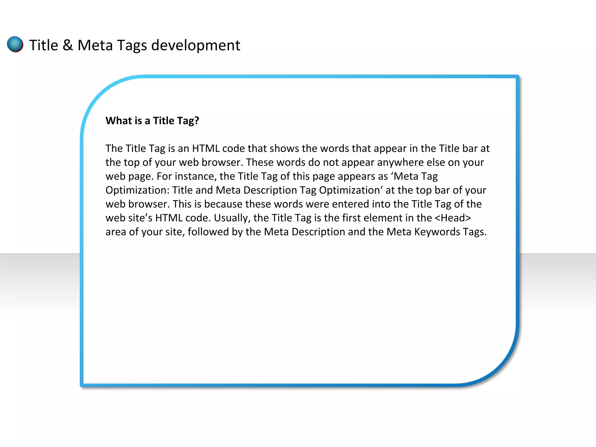 Title & Meta Tags development



          What is a Title Tag?

          The Title Tag is an HTML code that shows the words that appear in the Title bar at
          the top of your web browser. These words do not appear anywhere else on your
          web page. For instance, the Title Tag of this page appears as ‘Meta Tag
          Optimization: Title and Meta Description Tag Optimization‘ at the top bar of your
          web browser. This is because these words were entered into the Title Tag of the
          web site’s HTML code. Usually, the Title Tag is the first element in the <Head>
          area of your site, followed by the Meta Description and the Meta Keywords Tags.
 
