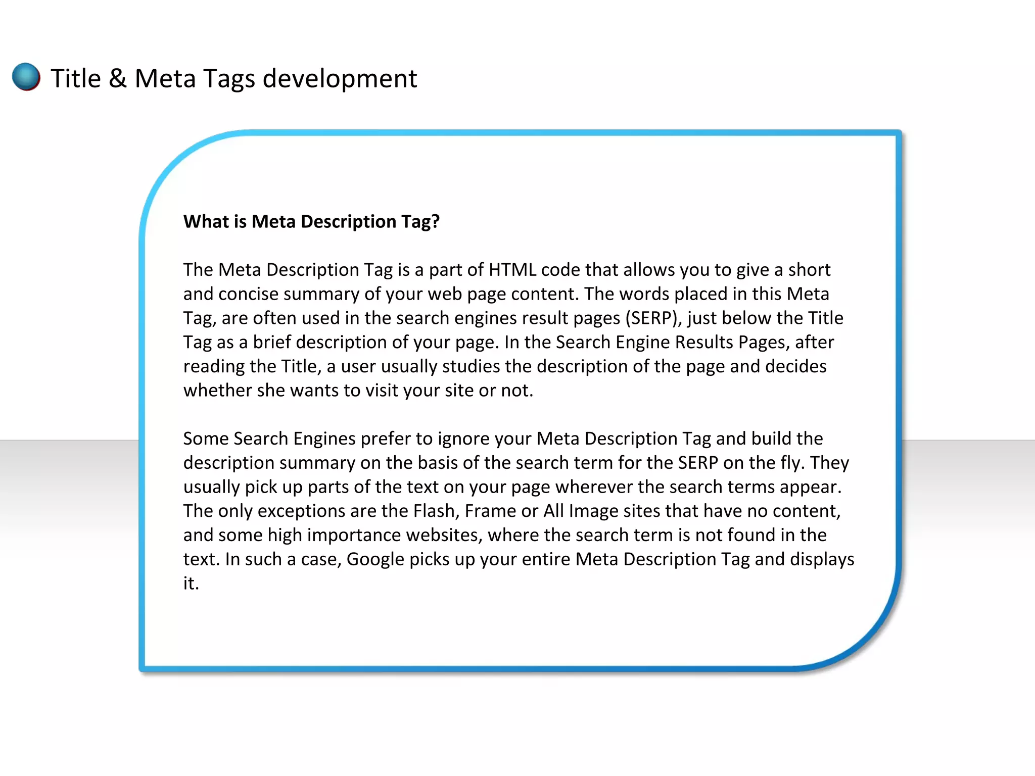 Title & Meta Tags development



          What is Meta Description Tag?

          The Meta Description Tag is a part of HTML code that allows you to give a short
          and concise summary of your web page content. The words placed in this Meta
          Tag, are often used in the search engines result pages (SERP), just below the Title
          Tag as a brief description of your page. In the Search Engine Results Pages, after
          reading the Title, a user usually studies the description of the page and decides
          whether she wants to visit your site or not.

          Some Search Engines prefer to ignore your Meta Description Tag and build the
          description summary on the basis of the search term for the SERP on the fly. They
          usually pick up parts of the text on your page wherever the search terms appear.
          The only exceptions are the Flash, Frame or All Image sites that have no content,
          and some high importance websites, where the search term is not found in the
          text. In such a case, Google picks up your entire Meta Description Tag and displays
          it.
 