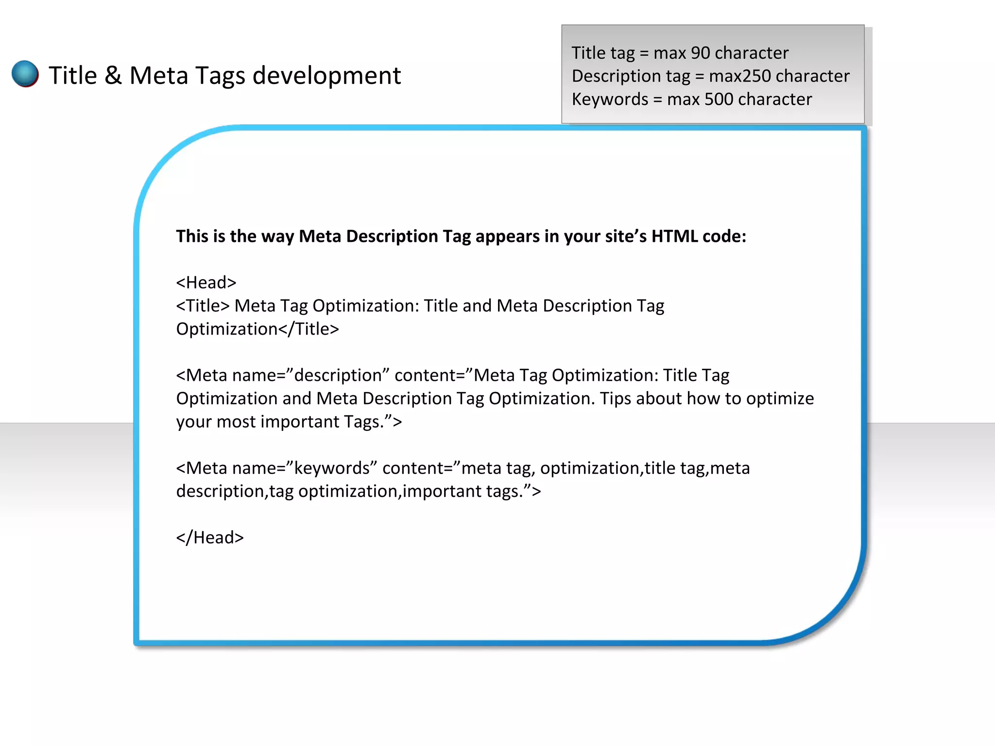 Title tag ==max 90 character
                                                            Title tag max 90 character
Title & Meta Tags development                              Description tag ==max250 character
                                                            Description tag max250 character
                                                           Keywords ==max 500 character
                                                            Keywords max 500 character




          This is the way Meta Description Tag appears in your site’s HTML code:

          <Head>
          <Title> Meta Tag Optimization: Title and Meta Description Tag
          Optimization</Title>

          <Meta name=”description” content=”Meta Tag Optimization: Title Tag
          Optimization and Meta Description Tag Optimization. Tips about how to optimize
          your most important Tags.”>

          <Meta name=”keywords” content=”meta tag, optimization,title tag,meta
          description,tag optimization,important tags.”>

          </Head>
 