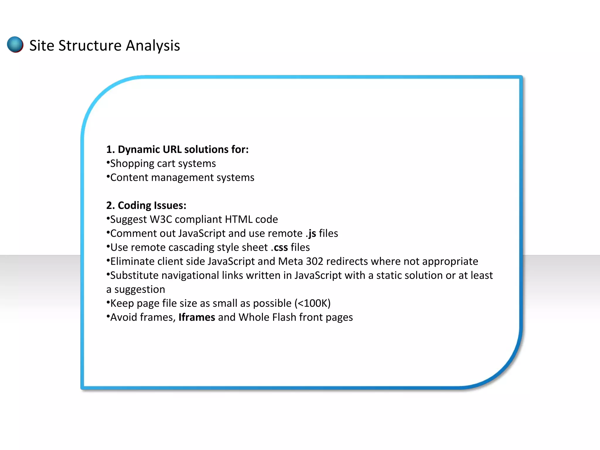 Site Structure Analysis




           1. Dynamic URL solutions for:
           •Shopping cart systems
           •Content management systems

           2. Coding Issues:
           •Suggest W3C compliant HTML code
           •Comment out JavaScript and use remote .js files
           •Use remote cascading style sheet .css files
           •Eliminate client side JavaScript and Meta 302 redirects where not appropriate
           •Substitute navigational links written in JavaScript with a static solution or at least
           a suggestion
           •Keep page file size as small as possible (<100K)
           •Avoid frames, Iframes and Whole Flash front pages
 