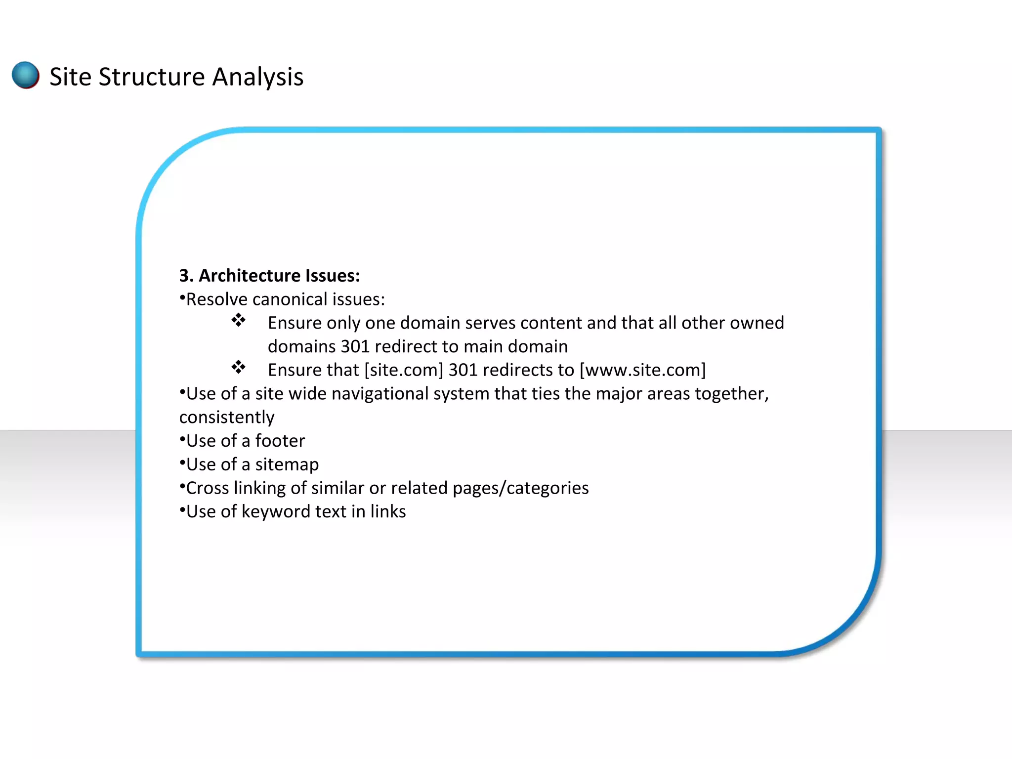 Site Structure Analysis




           3. Architecture Issues:
           •Resolve canonical issues:
                  Ensure only one domain serves content and that all other owned
                       domains 301 redirect to main domain
                  Ensure that [site.com] 301 redirects to [www.site.com]
           •Use of a site wide navigational system that ties the major areas together,
           consistently
           •Use of a footer
           •Use of a sitemap
           •Cross linking of similar or related pages/categories
           •Use of keyword text in links
 