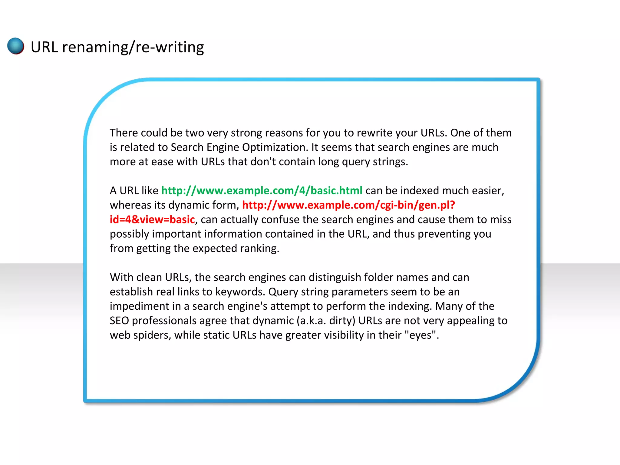 URL renaming/re-writing



          There could be two very strong reasons for you to rewrite your URLs. One of them
          is related to Search Engine Optimization. It seems that search engines are much
          more at ease with URLs that don't contain long query strings.

          A URL like http://www.example.com/4/basic.html can be indexed much easier,
          whereas its dynamic form, http://www.example.com/cgi-bin/gen.pl?
          id=4&view=basic, can actually confuse the search engines and cause them to miss
          possibly important information contained in the URL, and thus preventing you
          from getting the expected ranking.

          With clean URLs, the search engines can distinguish folder names and can
          establish real links to keywords. Query string parameters seem to be an
          impediment in a search engine's attempt to perform the indexing. Many of the
          SEO professionals agree that dynamic (a.k.a. dirty) URLs are not very appealing to
          web spiders, while static URLs have greater visibility in their "eyes".
 