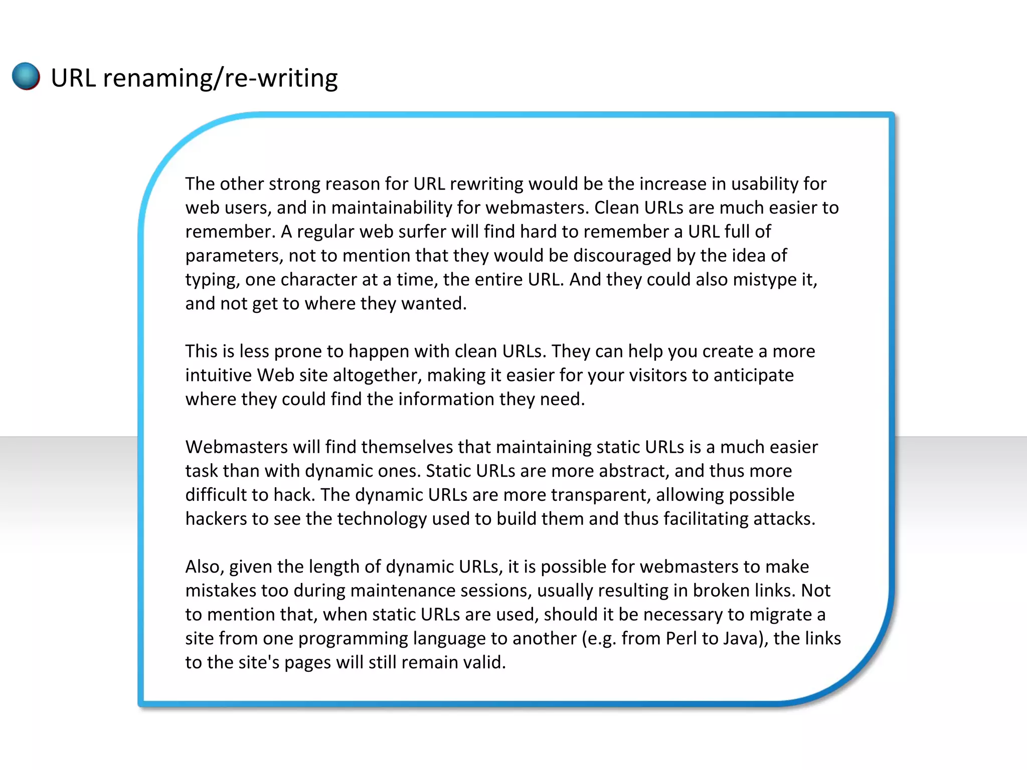 URL renaming/re-writing


          The other strong reason for URL rewriting would be the increase in usability for
          web users, and in maintainability for webmasters. Clean URLs are much easier to
          remember. A regular web surfer will find hard to remember a URL full of
          parameters, not to mention that they would be discouraged by the idea of
          typing, one character at a time, the entire URL. And they could also mistype it,
          and not get to where they wanted.

          This is less prone to happen with clean URLs. They can help you create a more
          intuitive Web site altogether, making it easier for your visitors to anticipate
          where they could find the information they need.

          Webmasters will find themselves that maintaining static URLs is a much easier
          task than with dynamic ones. Static URLs are more abstract, and thus more
          difficult to hack. The dynamic URLs are more transparent, allowing possible
          hackers to see the technology used to build them and thus facilitating attacks.

          Also, given the length of dynamic URLs, it is possible for webmasters to make
          mistakes too during maintenance sessions, usually resulting in broken links. Not
          to mention that, when static URLs are used, should it be necessary to migrate a
          site from one programming language to another (e.g. from Perl to Java), the links
          to the site's pages will still remain valid.
 