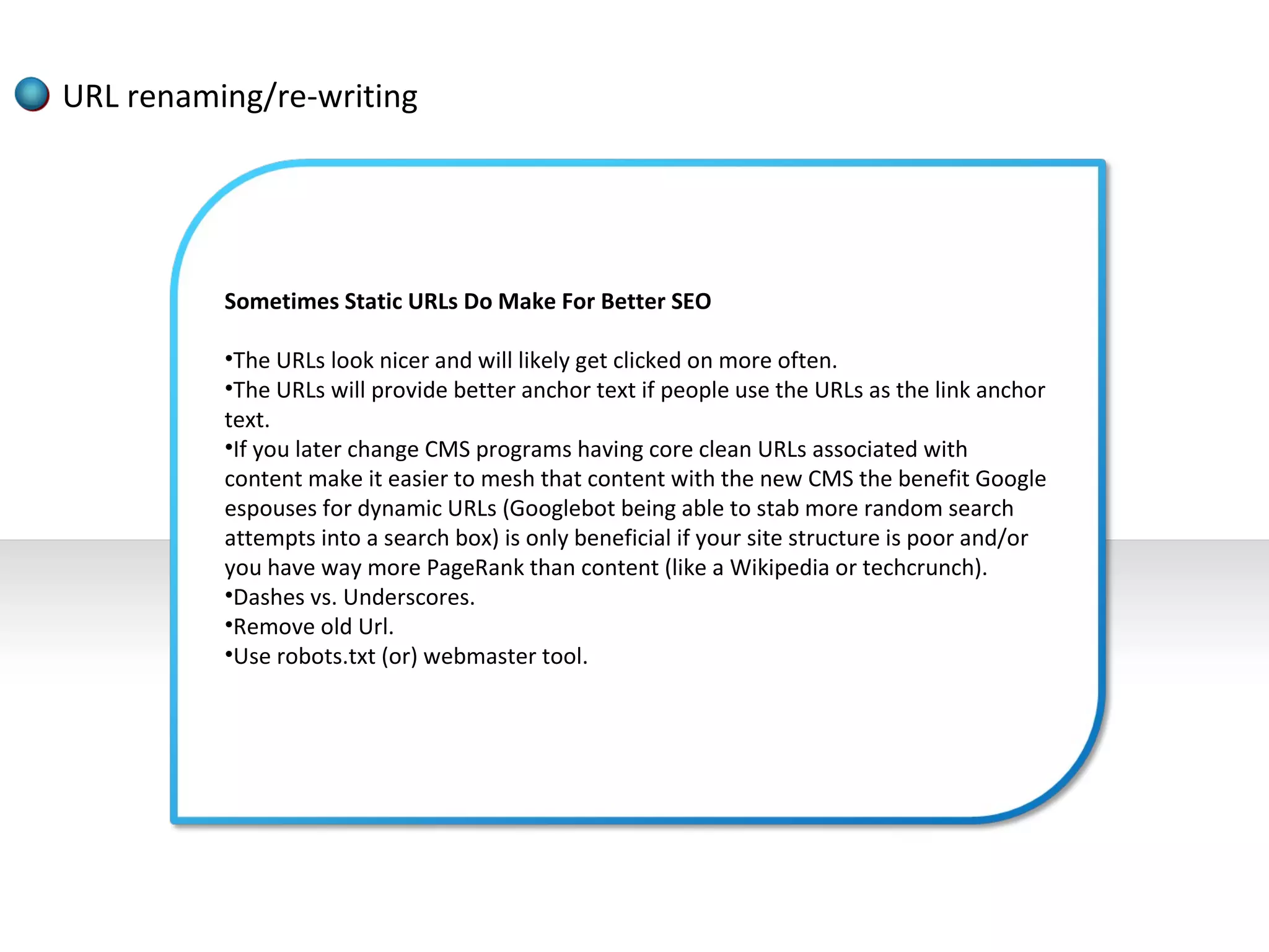 URL renaming/re-writing




          Sometimes Static URLs Do Make For Better SEO

          •The URLs look nicer and will likely get clicked on more often.
          •The URLs will provide better anchor text if people use the URLs as the link anchor
          text.
          •If you later change CMS programs having core clean URLs associated with
          content make it easier to mesh that content with the new CMS the benefit Google
          espouses for dynamic URLs (Googlebot being able to stab more random search
          attempts into a search box) is only beneficial if your site structure is poor and/or
          you have way more PageRank than content (like a Wikipedia or techcrunch).
          •Dashes vs. Underscores.
          •Remove old Url.
          •Use robots.txt (or) webmaster tool.
 