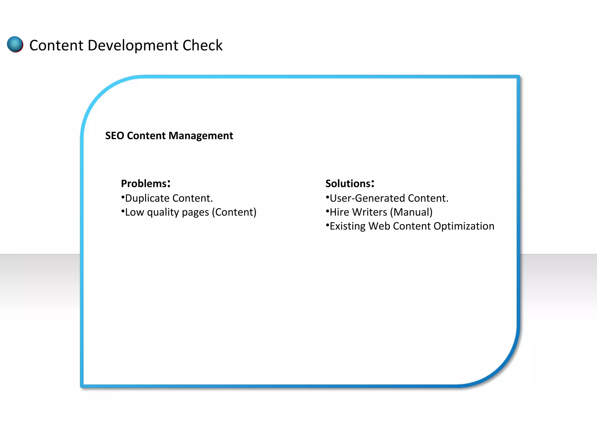 Content Development Check




         SEO Content Management



           Problems:                      Solutions:
           •Duplicate Content.            •User-Generated Content.
           •Low quality pages (Content)   •Hire Writers (Manual)
                                          •Existing Web Content Optimization
 