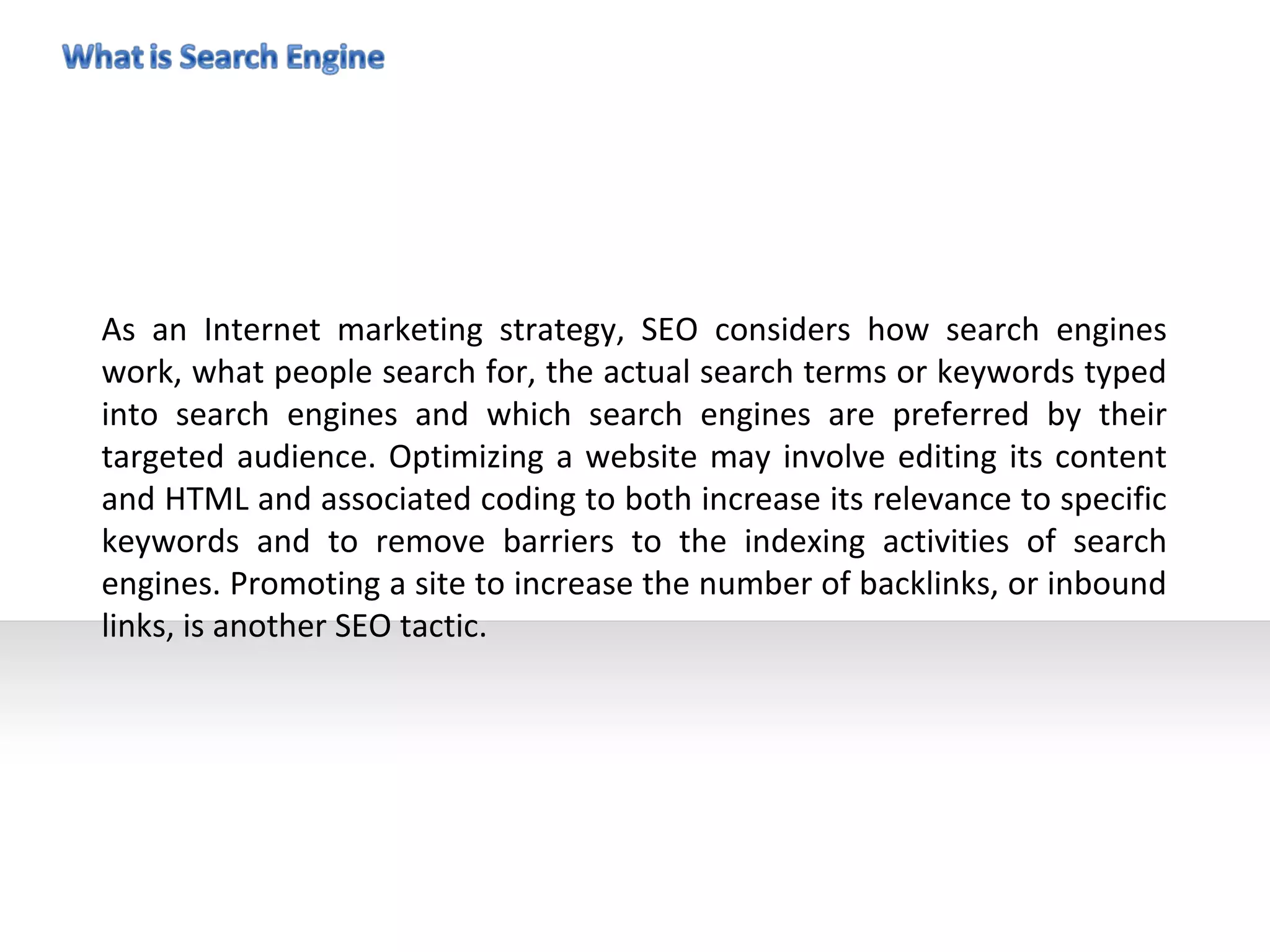 As an Internet marketing strategy, SEO considers how search engines
work, what people search for, the actual search terms or keywords typed
into search engines and which search engines are preferred by their
targeted audience. Optimizing a website may involve editing its content
and HTML and associated coding to both increase its relevance to specific
keywords and to remove barriers to the indexing activities of search
engines. Promoting a site to increase the number of backlinks, or inbound
links, is another SEO tactic.
 