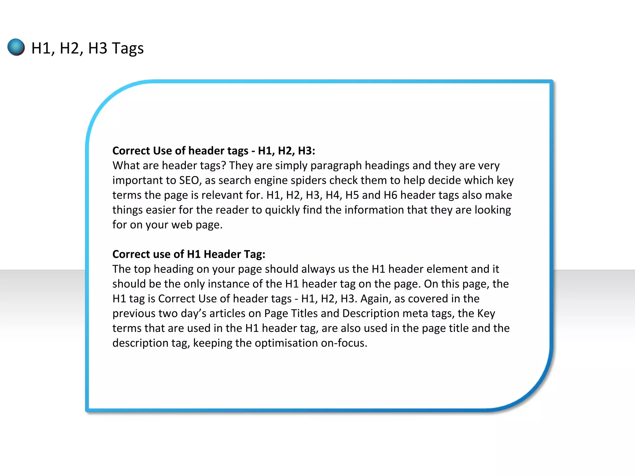 H1, H2, H3 Tags




          Correct Use of header tags - H1, H2, H3:
          What are header tags? They are simply paragraph headings and they are very
          important to SEO, as search engine spiders check them to help decide which key
          terms the page is relevant for. H1, H2, H3, H4, H5 and H6 header tags also make
          things easier for the reader to quickly find the information that they are looking
          for on your web page.

          Correct use of H1 Header Tag:
          The top heading on your page should always us the H1 header element and it
          should be the only instance of the H1 header tag on the page. On this page, the
          H1 tag is Correct Use of header tags - H1, H2, H3. Again, as covered in the
          previous two day’s articles on Page Titles and Description meta tags, the Key
          terms that are used in the H1 header tag, are also used in the page title and the
          description tag, keeping the optimisation on-focus.
 