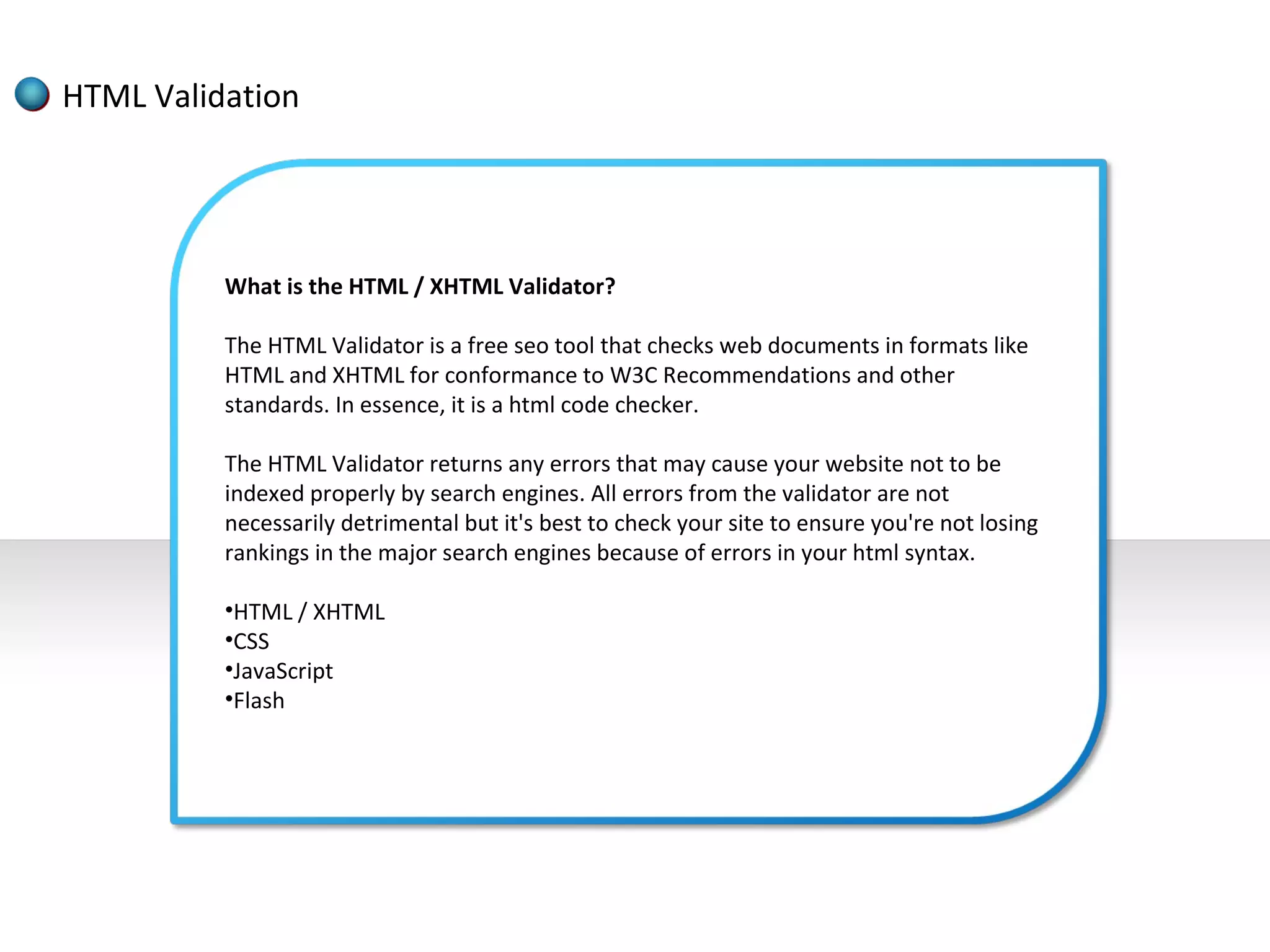 HTML Validation




          What is the HTML / XHTML Validator?

          The HTML Validator is a free seo tool that checks web documents in formats like
          HTML and XHTML for conformance to W3C Recommendations and other
          standards. In essence, it is a html code checker.

          The HTML Validator returns any errors that may cause your website not to be
          indexed properly by search engines. All errors from the validator are not
          necessarily detrimental but it's best to check your site to ensure you're not losing
          rankings in the major search engines because of errors in your html syntax.

          •HTML / XHTML
          •CSS
          •JavaScript
          •Flash
 