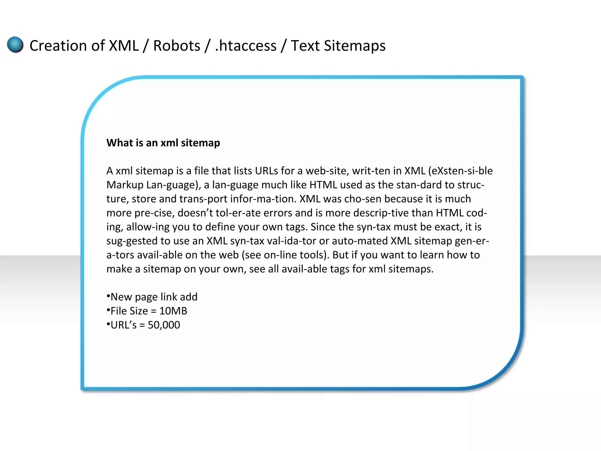 Creation of XML / Robots / .htaccess / Text Sitemaps




           What is an xml sitemap

           A xml sitemap is a file that lists URLs for a web-site, writ-ten in XML (eXsten-si-ble
           Markup Lan-guage), a lan-guage much like HTML used as the stan-dard to struc-
           ture, store and trans-port infor-ma-tion. XML was cho-sen because it is much
           more pre-cise, doesn’t tol-er-ate errors and is more descrip-tive than HTML cod-
           ing, allow-ing you to define your own tags. Since the syn-tax must be exact, it is
           sug-gested to use an XML syn-tax val-ida-tor or auto-mated XML sitemap gen-er-
           a-tors avail-able on the web (see on-line tools). But if you want to learn how to
           make a sitemap on your own, see all avail-able tags for xml sitemaps.

           •New page link add
           •File Size = 10MB
           •URL’s = 50,000
 