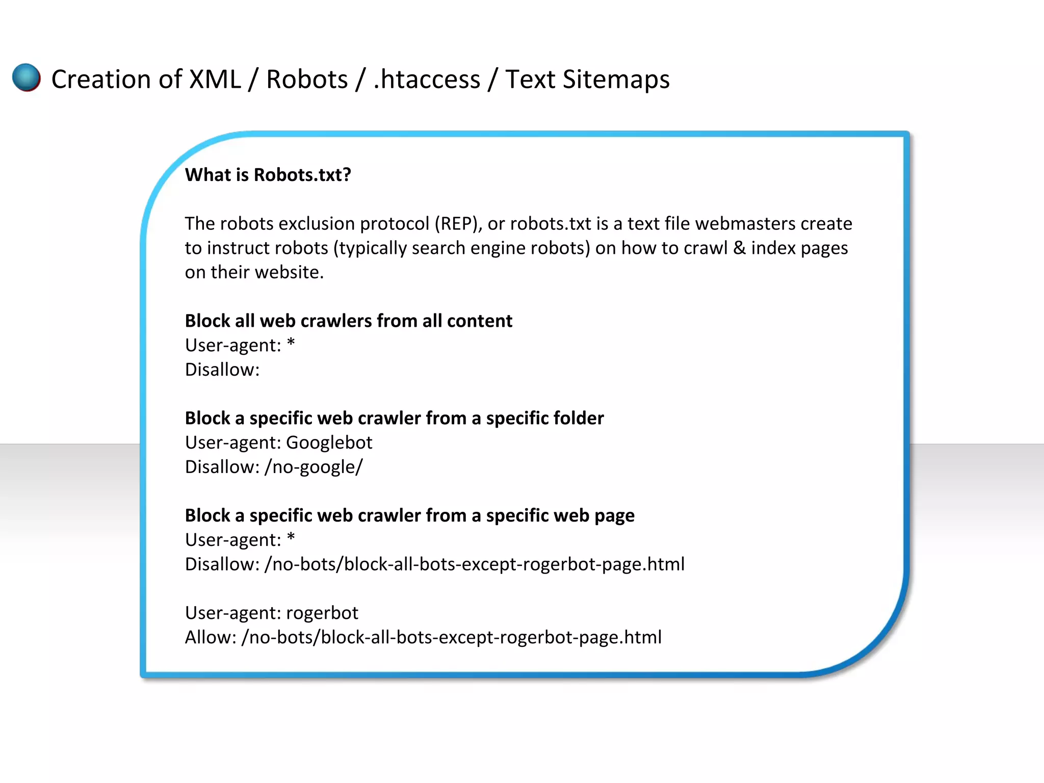 Creation of XML / Robots / .htaccess / Text Sitemaps


           What is Robots.txt?

           The robots exclusion protocol (REP), or robots.txt is a text file webmasters create
           to instruct robots (typically search engine robots) on how to crawl & index pages
           on their website.

           Block all web crawlers from all content
           User-agent: *
           Disallow:

           Block a specific web crawler from a specific folder
           User-agent: Googlebot
           Disallow: /no-google/

           Block a specific web crawler from a specific web page
           User-agent: *
           Disallow: /no-bots/block-all-bots-except-rogerbot-page.html

           User-agent: rogerbot
           Allow: /no-bots/block-all-bots-except-rogerbot-page.html
 
