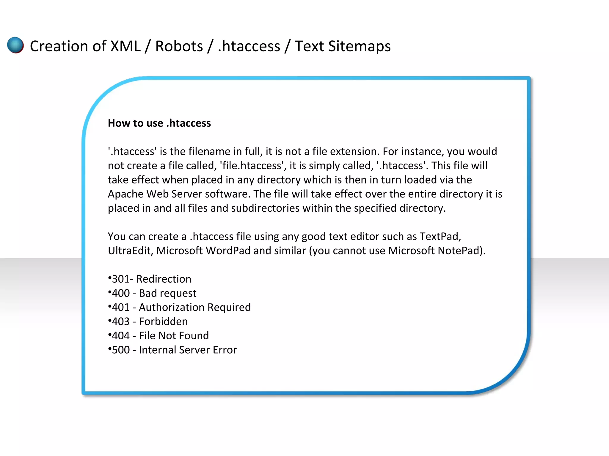 Creation of XML / Robots / .htaccess / Text Sitemaps



           How to use .htaccess

           '.htaccess' is the filename in full, it is not a file extension. For instance, you would
           not create a file called, 'file.htaccess', it is simply called, '.htaccess'. This file will
           take effect when placed in any directory which is then in turn loaded via the
           Apache Web Server software. The file will take effect over the entire directory it is
           placed in and all files and subdirectories within the specified directory.

           You can create a .htaccess file using any good text editor such as TextPad,
           UltraEdit, Microsoft WordPad and similar (you cannot use Microsoft NotePad).

           •301- Redirection
           •400 - Bad request
           •401 - Authorization Required
           •403 - Forbidden
           •404 - File Not Found
           •500 - Internal Server Error
 