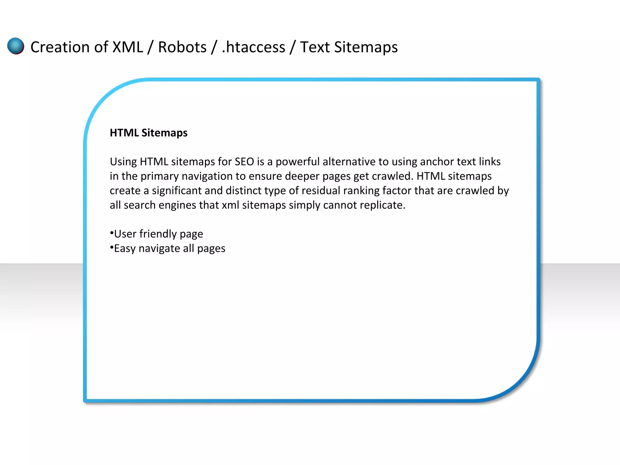 Creation of XML / Robots / .htaccess / Text Sitemaps



           HTML Sitemaps

           Using HTML sitemaps for SEO is a powerful alternative to using anchor text links
           in the primary navigation to ensure deeper pages get crawled. HTML sitemaps
           create a significant and distinct type of residual ranking factor that are crawled by
           all search engines that xml sitemaps simply cannot replicate.

           •User friendly page
           •Easy navigate all pages
 