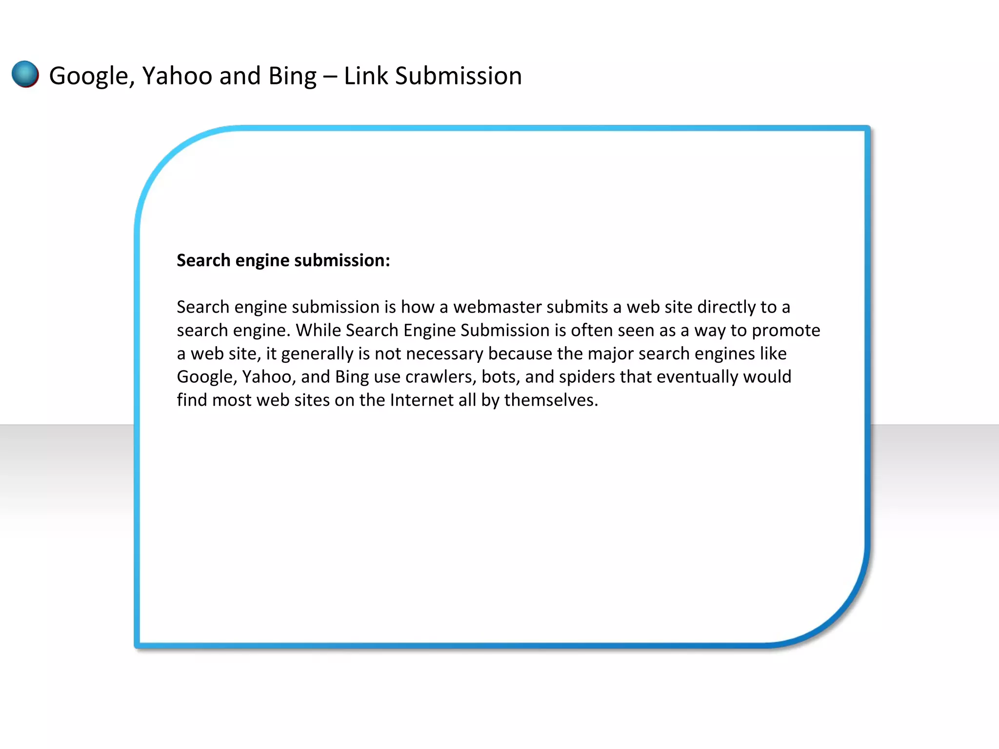 Google, Yahoo and Bing – Link Submission




          Search engine submission:

          Search engine submission is how a webmaster submits a web site directly to a
          search engine. While Search Engine Submission is often seen as a way to promote
          a web site, it generally is not necessary because the major search engines like
          Google, Yahoo, and Bing use crawlers, bots, and spiders that eventually would
          find most web sites on the Internet all by themselves.
 