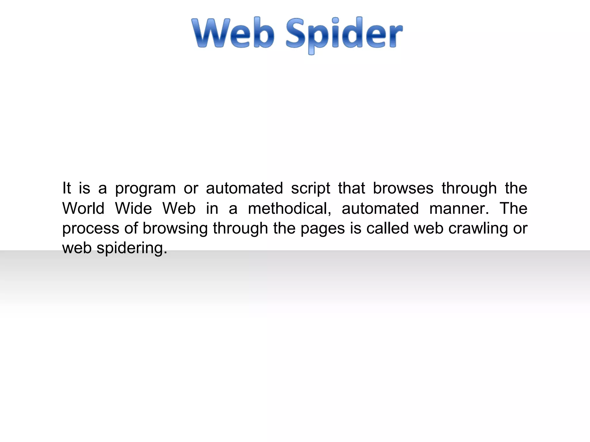 It is a program or automated script that browses through the
World Wide Web in a methodical, automated manner. The
process of browsing through the pages is called web crawling or
web spidering.
 