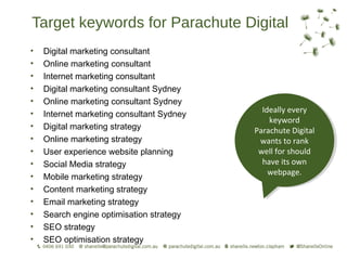 Target keywords for Parachute Digital
•   Digital marketing consultant
•   Online marketing consultant
•   Internet marketing consultant
•   Digital marketing consultant Sydney
•   Online marketing consultant Sydney
                                             Ideally every
                                              Ideally every
•   Internet marketing consultant Sydney
                                               keyword
                                                keyword
•   Digital marketing strategy             Parachute Digital
                                            Parachute Digital
•   Online marketing strategy                wants to rank
                                             wants to rank
•   User experience website planning        well for should
                                             well for should
•   Social Media strategy                    have its own
                                              have its own
                                               webpage.
                                                webpage.
•   Mobile marketing strategy
•   Content marketing strategy
•   Email marketing strategy
•   Search engine optimisation strategy
•   SEO strategy
•   SEO optimisation strategy
 