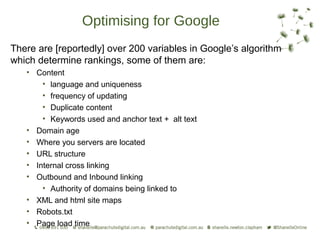 Optimising for Google
There are [reportedly] over 200 variables in Google’s algorithm
which determine rankings, some of them are:
   • Content
       • language and uniqueness
       • frequency of updating
       • Duplicate content
       • Keywords used and anchor text + alt text
   • Domain age
   • Where you servers are located
   • URL structure
   • Internal cross linking
   • Outbound and Inbound linking
       • Authority of domains being linked to
   • XML and html site maps
   • Robots.txt
   • Page load time
 