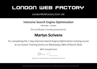 London WEB FACTORY
LondonWebFactory.Com Ltd
LondonWebFactory.com Ltd, Global House, 1 Ashley Avenue, Epsom, Surrey KT18 5AD
Intensive Search Engine Optimisation
CPD Credits - 7.5 Hours
This certificate is hereby presented to:
Martyn Scrivens
For completing the 1-day Intensive Search Engine Optimisation training course
at our Euston Training Centre on Wednesday 28th of March 2018.
With Compliments
Adrian Smith, Technical Director, London Web Factory.Com Ltd
 