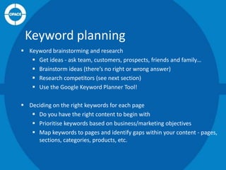 Keyword planning
 Keyword brainstorming and research
 Get ideas - ask team, customers, prospects, friends and family…
 Brainstorm ideas (there’s no right or wrong answer)
 Research competitors (see next section)
 Use the Google Keyword Planner Tool!
 Deciding on the right keywords for each page
 Do you have the right content to begin with
 Prioritise keywords based on business/marketing objectives
 Map keywords to pages and identify gaps within your content - pages,
sections, categories, products, etc.

 