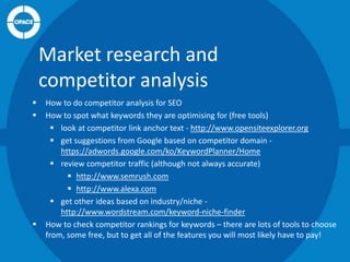 Market research and
competitor analysis





How to do competitor analysis for SEO
How to spot what keywords they are optimising for (free tools)
 look at competitor link anchor text - http://www.opensiteexplorer.org
 get suggestions from Google based on competitor domain https://adwords.google.com/ko/KeywordPlanner/Home
 review competitor traffic (although not always accurate)
 http://www.semrush.com
 http://www.alexa.com
 get other ideas based on industry/niche http://www.wordstream.com/keyword-niche-finder
How to check competitor rankings for keywords – there are lots of tools to choose
from, some free, but to get all of the features you will most likely have to pay!

 