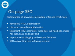 On-page SEO
(optimisation of keywords, meta data, URLs and HTML tags)
 Keyword / HTML optimisation
 URLs and meta data optimisation
 Important HTML elements - headings, sub headings, image
ALT tags, links, and body text
 Importance of blogging and content freshness
 SEO copywriting (see following section)

 