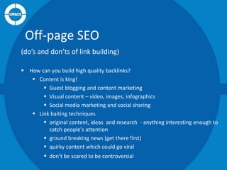 Off-page SEO
(do’s and don’ts of link building)
 How can you build high quality backlinks?
 Content is king!
 Guest blogging and content marketing
 Visual content – video, images, infographics
 Social media marketing and social sharing
 Link baiting techniques
 original content, ideas and research - anything interesting enough to
catch people's attention
 ground breaking news (get there first)
 quirky content which could go viral

 don’t be scared to be controversial

 