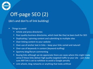 Off-page SEO (2)
(do’s and don’ts of link building)


Things to avoid
 Article and press directories
 Poor quality business directories, which look like they’ve been built for SEO
 Duplicating / spinning content and submitting to multiple sites
 Over-linking content to your website
 Over-use of anchor text in links – keep your links varied and natural!
 Over-use of keywords in content (keyword stuffing)
 Spammy blog/forum commenting
 Buying links although we do appreciate there are cases where this might make
sense if these links deliver high quality targeted traffic to your site - just make
sure ANY link is set to nofollow to avoid a Google penalty
 Link wheels, blog networks or anything that looks artificial

 