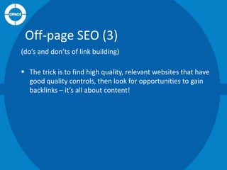 Off-page SEO (3)
(do’s and don’ts of link building)
 The trick is to find high quality, relevant websites that have
good quality controls, then look for opportunities to gain
backlinks – it’s all about content!

 