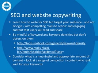 SEO and website copywriting
 Learn how to write for SEO but target your audience - and not
Google - with compelling ‘calls to action’ and engaging
content that users will read and share
 Be mindful of keyword and keyword densities but don’t
obsess on them
 http://tools.seobook.com/general/keyword-density
 http://www.ranks.nl/cgibin/ranksnl/spider/spider.cgi?lang=
 Consider what is a meaningful and appropriate amount of
content – look at a range of competitor’s content who rank
well for your keywords

 