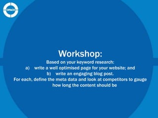 Workshop:
Based on your keyword research:
a) write a well optimised page for your website; and
b) write an engaging blog post.
For each, define the meta data and look at competitors to gauge
how long the content should be

 