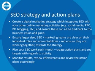 SEO strategy and action plans
 Create a digital marketing strategy which integrates SEO with
your other online marketing activities (e.g. social media, PPC,
PR, blogging, etc.) and ensure these can all be tied back to the
business vision and goals
 Ensure larger sized SEO / marketing teams are clear on their
individual roles and accountabilities - and ensure they are
working together, towards the strategy
 Plan your SEO work each month – create action plans and set
targets with regards to activity
 Monitor results, review effectiveness and revise the action
plans accordingly

 