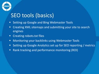 SEO tools (basics)
 Setting up Google and Bing Webmaster Tools
 Creating XML sitemaps and submitting your site to search
engines
 Creating robots.txt files
 Monitoring your backlinks using Webmaster Tools
 Setting up Google Analytics set up for SEO reporting / metrics
 Rank tracking and performance monitoring (ROI)

 
