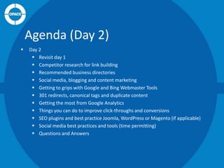 Agenda (Day 2)


Day 2
 Revisit day 1
 Competitor research for link building
 Recommended business directories
 Social media, blogging and content marketing
 Getting to grips with Google and Bing Webmaster Tools
 301 redirects, canonical tags and duplicate content
 Getting the most from Google Analytics
 Things you can do to improve click-throughs and conversions
 SEO plugins and best practice Joomla, WordPress or Magento (if applicable)
 Social media best practices and tools (time permitting)
 Questions and Answers

 