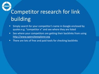 Competitor research for link
building
 Simply search for your competitor’s name in Google enclosed by
quotes e.g. “competitor x” and see where they are listed
 See where your competitors are getting their backlinks from using
http://www.opensiteexplorer.org
 There are lots of free and paid tools for checking backlinks

 