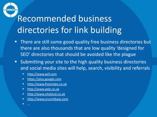 Recommended business
directories for link building
 There are still some good quality free business directories but
there are also thousands that are low quality ‘designed for
SEO’ directories that should be avoided like the plague
 Submitting your site to the high quality business directories
and social media sites will help, search, visibility and referrals








http://www.yell.com
https://plus.google.com
http://www.freeindex.co.uk
http://www.yelp.co.uk
http://www.citylocal.co.uk
http://www.crunchbase.com
…

 