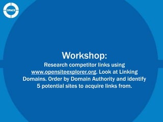 Workshop:
Research competitor links using
www.opensiteexplorer.org. Look at Linking
Domains. Order by Domain Authority and identify
5 potential sites to acquire links from.

 