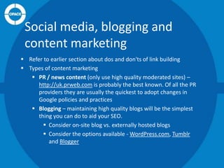 Social media, blogging and
content marketing
 Refer to earlier section about dos and don'ts of link building
 Types of content marketing
 PR / news content (only use high quality moderated sites) –
http://uk.prweb.com is probably the best known. Of all the PR
providers they are usually the quickest to adopt changes in
Google policies and practices
 Blogging – maintaining high quality blogs will be the simplest
thing you can do to aid your SEO.
 Consider on-site blog vs. externally hosted blogs
 Consider the options available - WordPress.com, Tumblr
and Blogger

 