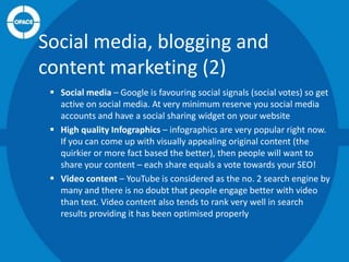 Social media, blogging and
content marketing (2)
 Social media – Google is favouring social signals (social votes) so get
active on social media. At very minimum reserve you social media
accounts and have a social sharing widget on your website
 High quality Infographics – infographics are very popular right now.
If you can come up with visually appealing original content (the
quirkier or more fact based the better), then people will want to
share your content – each share equals a vote towards your SEO!
 Video content – YouTube is considered as the no. 2 search engine by
many and there is no doubt that people engage better with video
than text. Video content also tends to rank very well in search
results providing it has been optimised properly

 