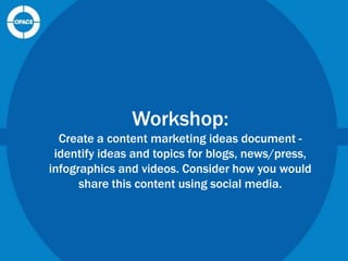 Workshop:
Create a content marketing ideas document identify ideas and topics for blogs, news/press,
infographics and videos. Consider how you would
share this content using social media.

 