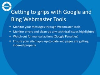 Getting to grips with Google and
Bing Webmaster Tools





Monitor your messages through Webmaster Tools
Monitor errors and clean-up any technical issues highlighted
Watch out for manual actions (Google Penalties)
Ensure your sitemap is up-to-date and pages are getting
indexed properly

 